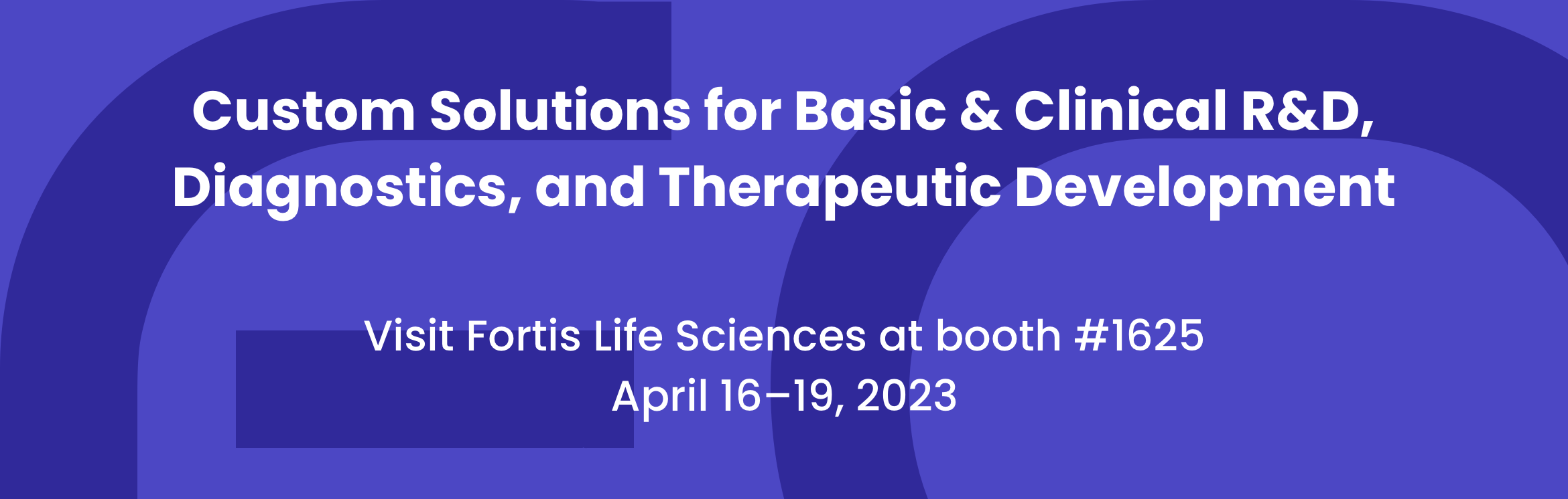 Custom Solutions for Basic & Clinical R&D, Diagnostics, and Therapeutic Development. Visit Fortis Life Sciences at booth #1625. April 16-19, 2023.